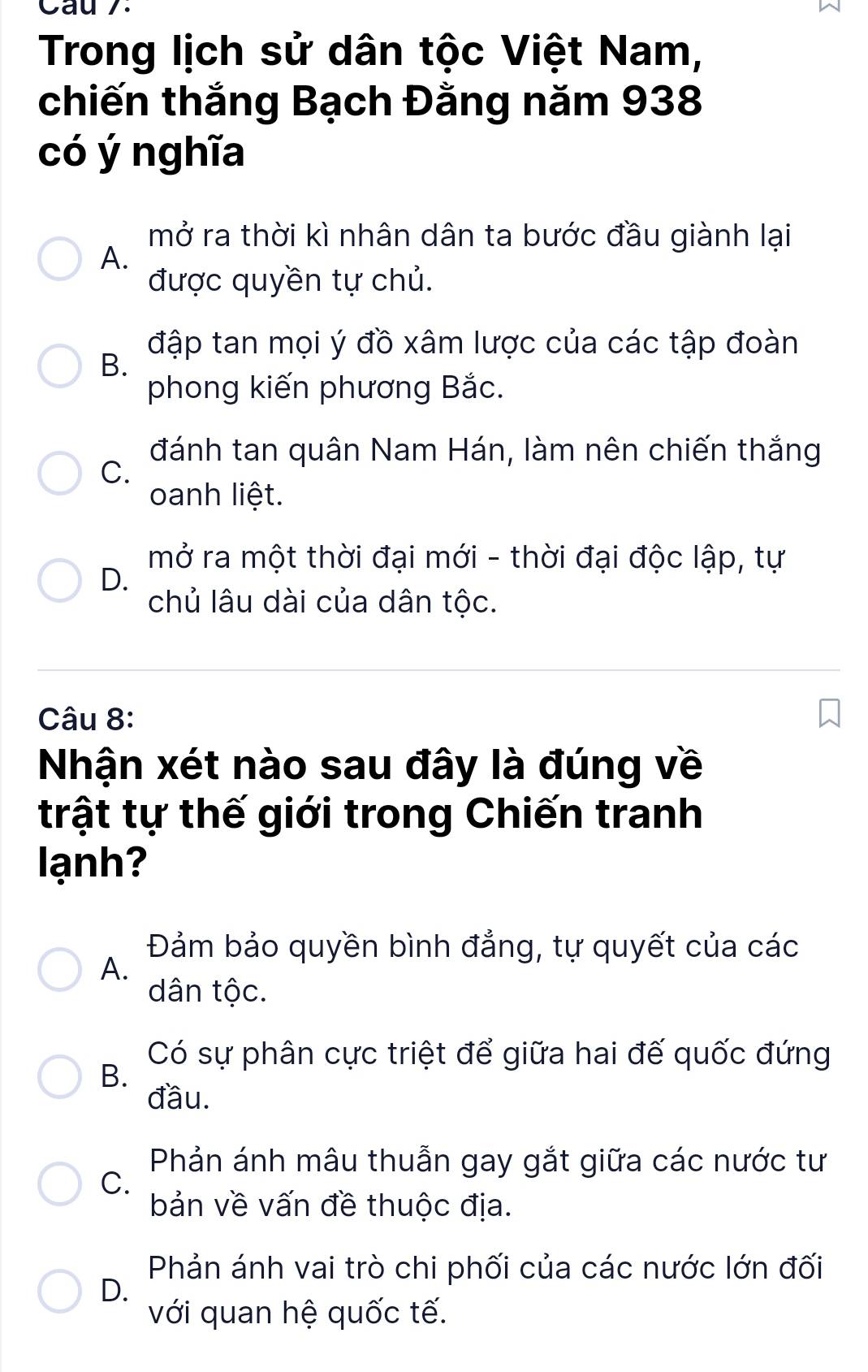 Cau 7.
Trong lịch sử dân tộc Việt Nam,
chiến thắng Bạch Đằng năm 938
có ý nghĩa
mở ra thời kì nhân dân ta bước đầu giành lại
A.
được quyền tự chủ.
đập tan mọi ý đồ xâm lược của các tập đoàn
B.
phong kiến phương Bắc.
đánh tan quân Nam Hán, làm nên chiến thắng
C.
oanh liệt.
mở ra một thời đại mới - thời đại độc lập, tự
D.
chủ lâu dài của dân tộc.
Câu 8:
Nhận xét nào sau đây là đúng về
trật tự thế giới trong Chiến tranh
lạnh?
Đảm bảo quyền bình đẳng, tự quyết của các
A.
dân tộc.
Có sự phân cực triệt để giữa hai đế quốc đứng
B.
đầu.
Phản ánh mâu thuẫn gay gắt giữa các nước tư
C.
bản về vấn đề thuộc địa.
Phản ánh vai trò chi phối của các nước lớn đối
D.
với quan hệ quốc tế.