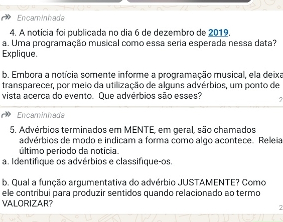 Encaminhada 
4. A notícia foi publicada no dia 6 de dezembro de 2019. 
a. Uma programação musical como essa seria esperada nessa data? 
Explique. 
b. Embora a notícia somente informe a programação musical, ela deixa 
transparecer, por meio da utilização de alguns advérbios, um ponto de 
vista acerca do evento. Que advérbios são esses? 
2 
Encaminhada 
5. Advérbios terminados em MENTE, em geral, são chamados 
advérbios de modo e indicam a forma como algo acontece. Releia 
último período da notícia. 
a. Identifique os advérbios e classifique-os. 
b. Qual a função argumentativa do advérbio JUSTAMENTE? Como 
ele contribui para produzir sentidos quando relacionado ao termo 
VALORIZAR? 
2