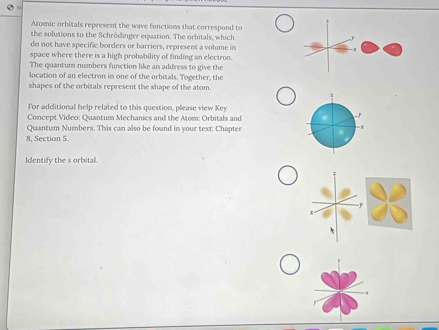 Atomic orbitals represent the wave functions that correspond to 
the solutions to the Schrödinger equation. The orbitals, which 
do not have specific borders or barriers, represent a volume in 
space where there is a high probability of finding an electron. 
The quantum numbers function like an address to give the 
location of an electron in one of the orbitals. Together, the 
shapes of the orbitals represent the shape of the atom. 
For additional help related to this question, please view Key 
Concept Vīdeo: Quantum Mechanics and the Atom: Orbitals and 
y 
Quantum Numbers. This can also be found in your text: Chapter 
- x
8, Section 5. 
Identify the s orbital.
x