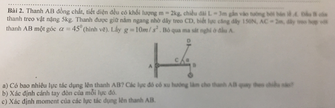 Thanh AB đồng chất, tiết diện đều có khối lượng m=2kg;, chiều dài L=3m gắn vào tướng bởi bản lễ A. Đầu B của 
thanh treo vật nặng 5kg. Thanh được giữ nằm ngang nhờ dây treo CD, biết lực căng đây 150N, AC=2m , dấy tao hợp vớt 
thanh AB một góc alpha =45° (hình vê). Lấy g=10m/s^2. Bỏ qua ma sát nghĩ ở đầu A. 
a) Có bao nhiêu lực tác dụng lên thanh AB? Các lực đó có xu hướng làm cho thanh AB quay theo chiều này 
b) Xác định cánh tay đòn của mỗi lực đó. 
c) Xác định moment của các lực tác dụng lên thanh AB.