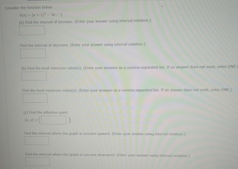 Consider the function below.
h(x)=(x+1)^3-3x-1
(a) Find the interval of increase. (Enter your answer using interval notation.) 
□ 
f ind the interval of decrease. (Enter your answer using interval notation.) 
□ 
(b) find the local minimum value(s). (Enter your answers as a comma-separated list. If an answer does not exist, enter DNE. 
□ 
Find the local maximum value(s). (Enter your answers as a comma-separated list. If an answer does not exist, enter DNE.) 
□ 
(c) I ind the inflection point.
(x,y)=(□ )
Find the intervall where the graph is concave upward. (Enter your answer using interval notation.) 
□ 
Find the interval where the graph is concave downward. (Enter your answer using interval notation.] 
□