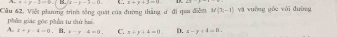 A. x+y-3=0. B. x-y-3=0. C. x+y+3=0. D. 2x-y-1=
Câu 62. Viết phương trình tổng quát của đường thẳng đ đi qua điểm M(3;-1) và vuông góc với đường
phân giác góc phần tư thứ hai.
A. x+y-4=0 B. x-y-4=0. C. x+y+4=0. D. x-y+4=0.