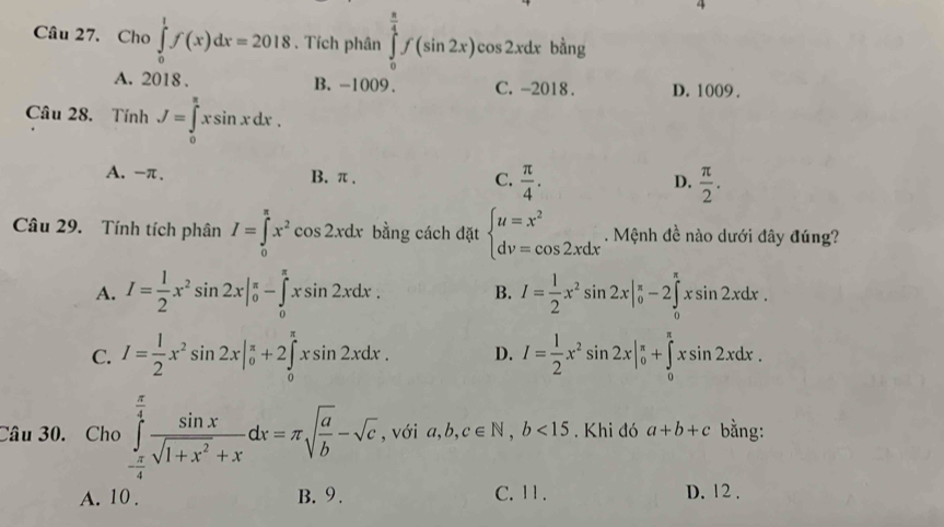 Cho ∈tlimits _0^(1f(x)dx=2018. Tích phân ∈tlimits _0^(frac π)4)f(sin 2x)cos 2xdx bàng
A. 2018 . B. -1009. C. -2018. D. 1009 .
Câu 28. TinhJ=∈tlimits _0^((π)xsin xdx.
A. -π. B. π . C. frac π)4.  π /2 .
D.
Câu 29. Tính tích phân I=∈tlimits _0^((π)x^2^2cos 2xdx bằng cách đặt beginarray)l u=x^2 dv=cos 2xdxendarray.. Mệnh đề nào dưới đây đúng?
A. I= 1/2 x^2sin 2x|_0^((π)-∈tlimits _0^(π)xsin 2xdx. B. I=frac 1)2x^2sin 2x|_0^((π)-2∈tlimits _0^(π)xsin 2xdx.
C. I=frac 1)2x^2sin 2x|_0^((π)+2∈tlimits _0^(π)xsin 2xdx. D. I=frac 1)2x^2sin 2x|_0^((π)+∈tlimits _0^(π)xsin 2xdx.
Câu 30. Cho ∈tlimits _-frac π)4^ π /4  sin x/sqrt(1+x^2)+x dx=π sqrt(frac a)b-sqrt(c) , với a,b,c∈ N,b<15</tex> . Khi đó a+b+c bằng:
A. 10 . B. 9. C. 11 . D. 12 .