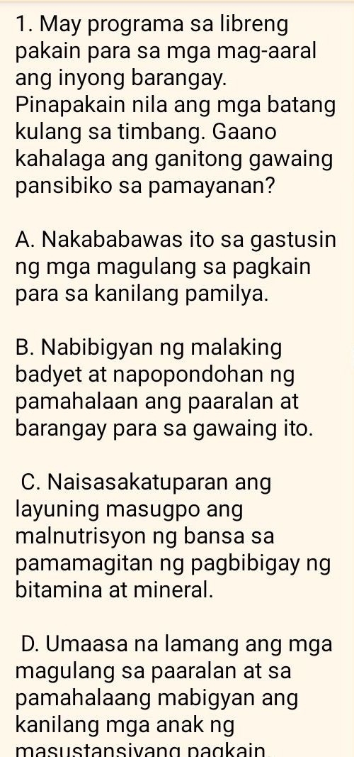 May programa sa libreng
pakain para sa mga mag-aaral
ang inyong barangay.
Pinapakain nila ang mga batang
kulang sa timbang. Gaano
kahalaga ang ganitong gawaing
pansibiko sa pamayanan?
A. Nakababawas ito sa gastusin
ng mga magulang sa pagkain
para sa kanilang pamilya.
B. Nabibigyan ng malaking
badyet at napopondohan ng
pamahalaan ang paaralan at
barangay para sa gawaing ito.
C. Naisasakatuparan ang
layuning masugpo ang
malnutrisyon ng bansa sa
pamamagitan ng pagbibigay ng
bitamina at mineral.
D. Umaasa na lamang ang mga
magulang sa paaralan at sa
pamahalaang mabigyan ang
kanilang mga anak ng
masustansivang paɑkain