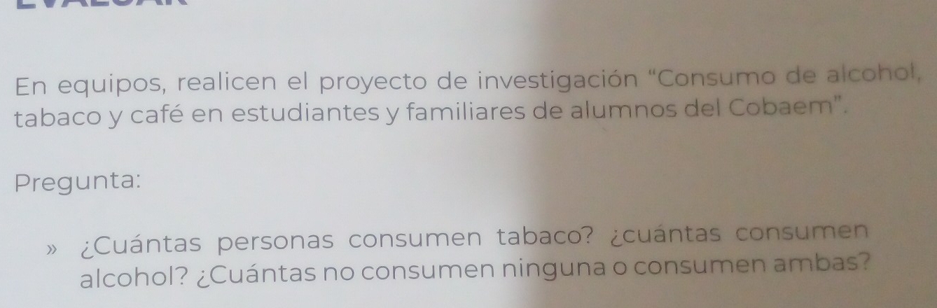 En equipos, realicen el proyecto de investigación “Consumo de alcohol, 
tabaco y café en estudiantes y familiares de alumnos del Cobaem". 
Pregunta: 
》 ¿Cuántas personas consumen tabaco? ¿cuántas consumen 
alcohol? ¿Cuántas no consumen ninguna o consumen ambas?