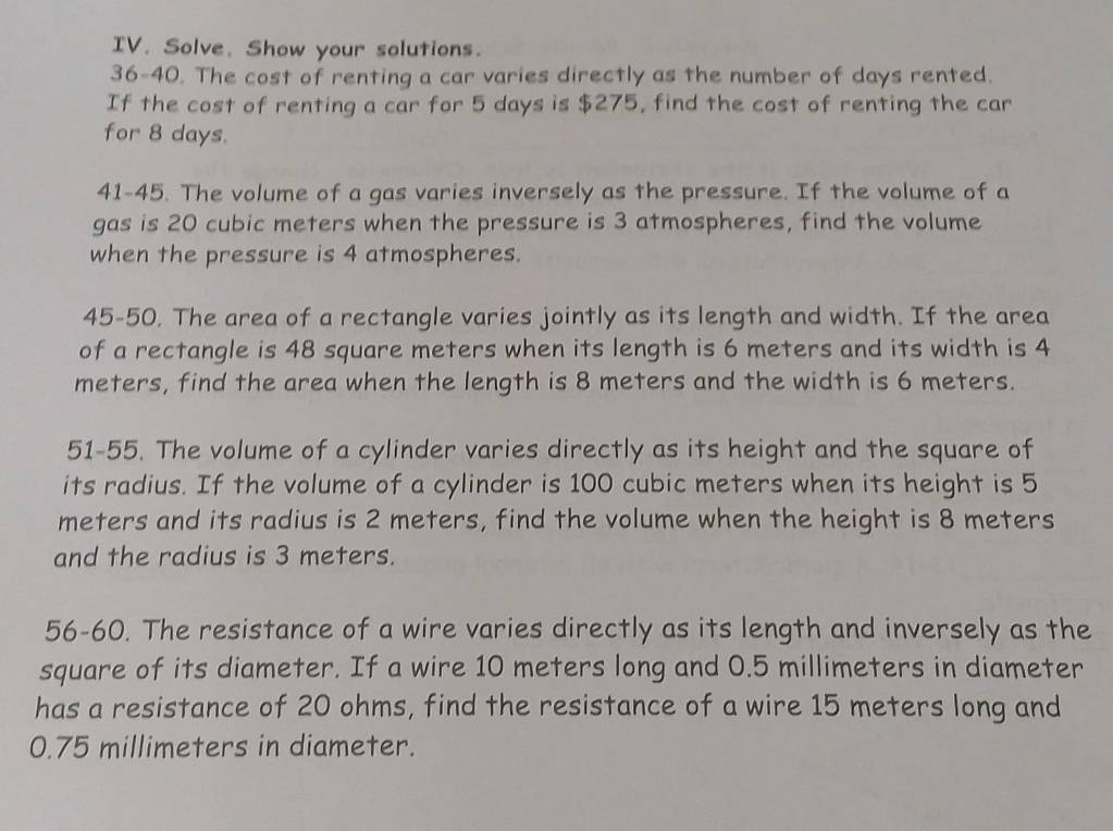 Solve. Show your solutions. 
36-40. The cost of renting a car varies directly as the number of days rented. 
If the cost of renting a car for 5 days is $275, find the cost of renting the car 
for 8 days. 
41-45. The volume of a gas varies inversely as the pressure. If the volume of a 
gas is 20 cubic meters when the pressure is 3 atmospheres, find the volume 
when the pressure is 4 atmospheres. 
45-50. The area of a rectangle varies jointly as its length and width. If the area 
of a rectangle is 48 square meters when its length is 6 meters and its width is 4
meters, find the area when the length is 8 meters and the width is 6 meters. 
51-55. The volume of a cylinder varies directly as its height and the square of 
its radius. If the volume of a cylinder is 100 cubic meters when its height is 5
meters and its radius is 2 meters, find the volume when the height is 8 meters
and the radius is 3 meters. 
56-60. The resistance of a wire varies directly as its length and inversely as the 
square of its diameter. If a wire 10 meters long and 0.5 millimeters in diameter 
has a resistance of 20 ohms, find the resistance of a wire 15 meters long and
0.75 millimeters in diameter.