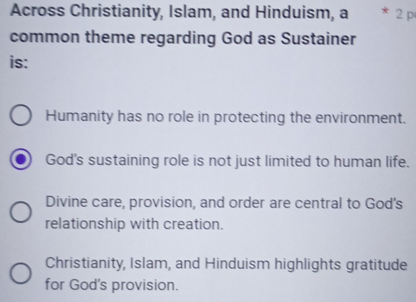 Across Christianity, Islam, and Hinduism, a 2 p
common theme regarding God as Sustainer
is:
Humanity has no role in protecting the environment.
God's sustaining role is not just limited to human life.
Divine care, provision, and order are central to God's
relationship with creation.
Christianity, Islam, and Hinduism highlights gratitude
for God's provision.