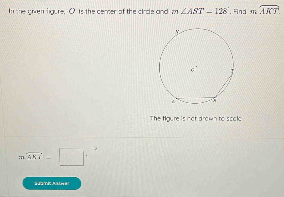 In the given figure, O is the center of the circle and m∠ AST=128. Find mwidehat AKT. 
The figure is not drawn to scale
mwidehat AKT=□°
Submit Answer