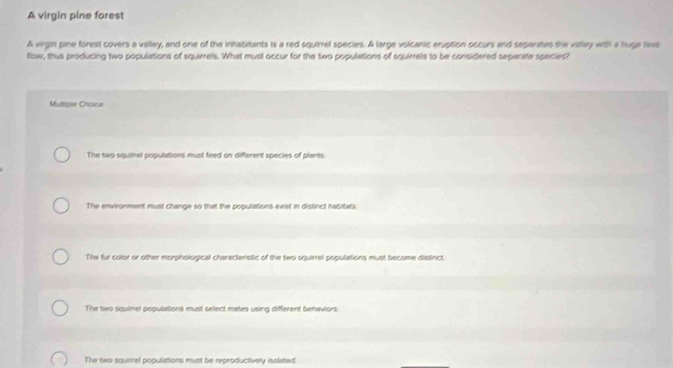 A virgin pine forest
A virgin pine forest covers a valley, and one of the inhabitants is a red squirrel species. A large volcanic eruption occurs and separates the valley with a luge laws
llow, thus producing two populations of squirrels. What must occur for the two populations of squirrels to be considered separate species?
Mumisãe Criclice
The two squiivel populations musl feed on different species of plants.
The environment must change so that the populations exist in distinct habitats
The fur calor or other morphological charactenstic of the two squirrel populations must become distinct.
The two squirrel populations must select mates using different behaviors
The two squirrel populations must be reproductively isoliated.