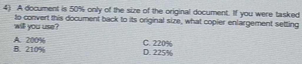 A document is 50% only of the size of the original document. If you were tasked
to convert this document back to its original size, what copier enlargement setting
will you use?
A. 200% C. 220%
B. 210% D. 225%