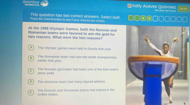 READING PLUS
dreambox Kelly Aceves Quinonez DASH
Mira Mesa High School
This question has two correct answers. Select both. R R
Press the Submit button to see if your choices are correct.
At the 1996 Olympic Games, both the Russian and
Romanian teams were favored to win the gold for
two reasons. What were the two reasons?
A) The Olympic games were held in Russia that year.
B The Romanian team had won the world championship
earlier that year.
C The Russian gymnasts had been one of the best teams
since 1948.
D) The American team had many injured athletes.
E The Russian and Romanian teams had trained in the
United States.