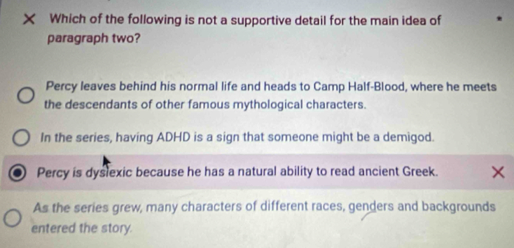 Which of the following is not a supportive detail for the main idea of
paragraph two?
Percy leaves behind his normal life and heads to Camp Half-Blood, where he meets
the descendants of other famous mythological characters.
In the series, having ADHD is a sign that someone might be a demigod.
Percy is dyslexic because he has a natural ability to read ancient Greek. ×
As the series grew, many characters of different races, genders and backgrounds
entered the story.