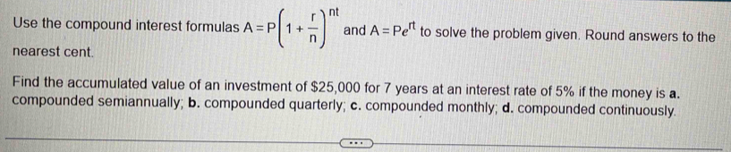 Use the compound interest formulas A=P(1+ r/n )^nt and A=Pe^(rt) to solve the problem given. Round answers to the
nearest cent.
Find the accumulated value of an investment of $25,000 for 7 years at an interest rate of 5% if the money is a.
compounded semiannually; b. compounded quarterly; c. compounded monthly; d. compounded continuously.