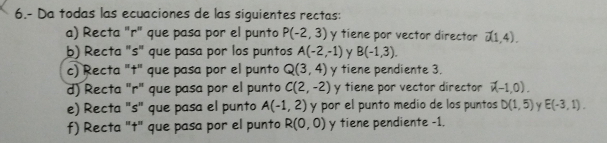 6.- Da todas las ecuaciones de las siguientes rectas: 
a) Recta "r" que pasa por el punto P(-2,3) y tiene por vector director vector u(1,4). 
b) Recta "s" que pasa por los puntos A(-2,-1) y B(-1,3). 
c) Recta "t" que pasa por el punto Q(3,4) y tiene pendiente 3. 
d) Recta "r" que pasa por el punto C(2,-2) y tiene por vector director vector v(-1,0). 
e) Recta "s" que pasa el punto A(-1,2) y por el punto medio de los puntos D(1,5) Y E(-3,1). 
f) Recta "t" que pasa por el punto R(0,0) y tiene pendiente -1.