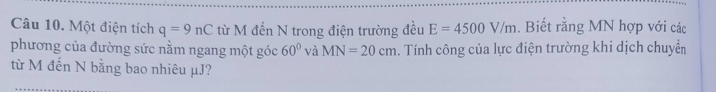 Một điện tích q=9nC từ M đến N trong điện trường đều E=4500V/m. Biết rằng MN hợp với các 
phương của đường sức nằm ngang một góc 60° và MN=20cm. Tính công của lực điện trường khi dịch chuyển 
từ M đến N bằng bao nhiêu μJ?