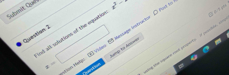 ) 
Submit Que
x^2->
3 0/5 pts 
nd all solutions of the equatic 
Question 2
x_
x=
estion Help essage instructor D Post to 
□  
ing the square root property. If possible, si 
Jump to Answe 
Video 
Question