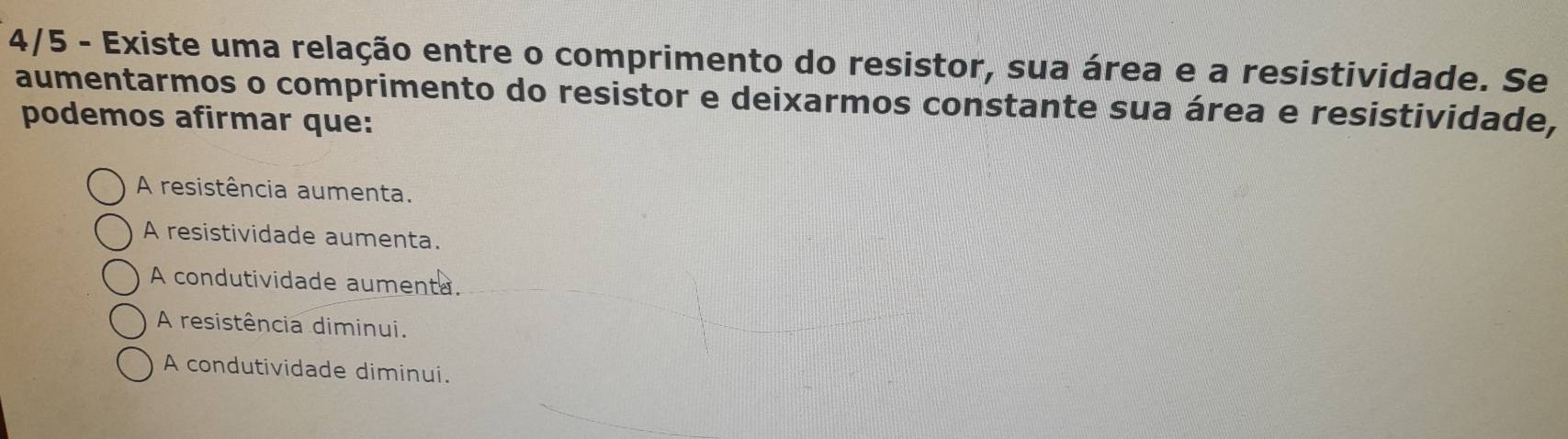 4/5 - Existe uma relação entre o comprimento do resistor, sua área e a resistividade. Se
aumentarmos o comprimento do resistor e deixarmos constante sua área e resistividade,
podemos afirmar que:
A resistência aumenta.
A resistividade aumenta.
A condutividade aumenta.
A resistência diminui.
A condutividade diminui.