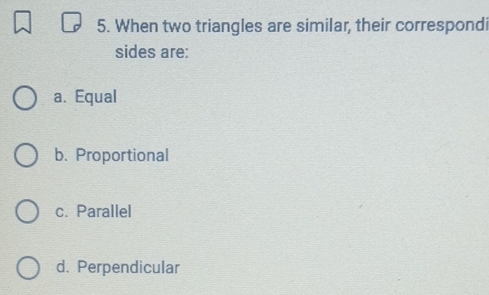 When two triangles are similar, their correspondi
sides are:
a. Equal
b. Proportional
c. Parallel
d. Perpendicular