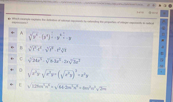 Ing.conV/middleSchool/assignment/activity/MjY0MzczMQ==/QVNTRVNTTUVOVA==/QVNTRVNTTUVOVC01Mzc2MjEyLWVu/QVNTRVNTTUVOV....
3 of 10 03:12
Which example explains the definition of rational exponents by extending the properties of integer exponents to radical
expressions?
A sqrt[4](y^4)=(y^4)^ 1/4 =y^(4· frac 1)4=y
B sqrt[4](t^5· t^4)=sqrt[4](t^9)=t^2sqrt[4](t)
C sqrt[3](24x^5)=sqrt[3](8· 3x^5)=2xsqrt[3](3x^2)
) sqrt(x^2y)· sqrt(x^2y)=(sqrt(x^2y))^2=x^2y
sqrt(128m^5n^6)=sqrt(64· 2m^5n^6)=8m^2n^3sqrt(2m)