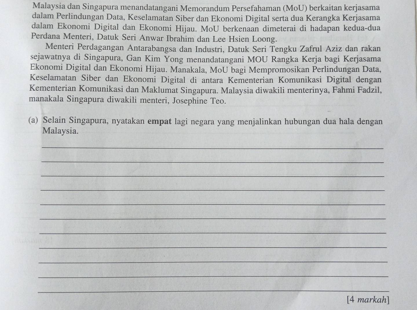 Malaysia dan Singapura menandatangani Memorandum Persefahaman (MoU) berkaitan kerjasama 
dalam Perlindungan Data, Keselamatan Siber dan Ekonomi Digital serta dua Kerangka Kerjasama 
dalam Ekonomi Digital dan Ekonomi Hijau. MoU berkenaan dimeterai di hadapan kedua-dua 
Perdana Menteri, Datuk Seri Anwar Ibrahim dan Lee Hsien Loong. 
Menteri Perdagangan Antarabangsa dan Industri, Datuk Seri Tengku Zafrul Aziz dan rakan 
sejawatnya di Singapura, Gan Kim Yong menandatangani MOU Rangka Kerja bagi Kerjasama 
Ekonomi Digital dan Ekonomi Hijau. Manakala, MoU bagi Mempromosikan Perlindungan Data, 
Keselamatan Siber dan Ekonomi Digital di antara Kementerian Komunikasi Digital dengan 
Kementerian Komunikasi dan Maklumat Singapura. Malaysia diwakili menterinya, Fahmi Fadzil, 
manakala Singapura diwakili menteri, Josephine Teo. 
(a) Selain Singapura, nyatakan empat lagi negara yang menjalinkan hubungan dua hala dengan 
Malaysia. 
_ 
_ 
_ 
_ 
_ 
_ 
_ 
_ 
_ 
_ 
_ 
[4 markah]