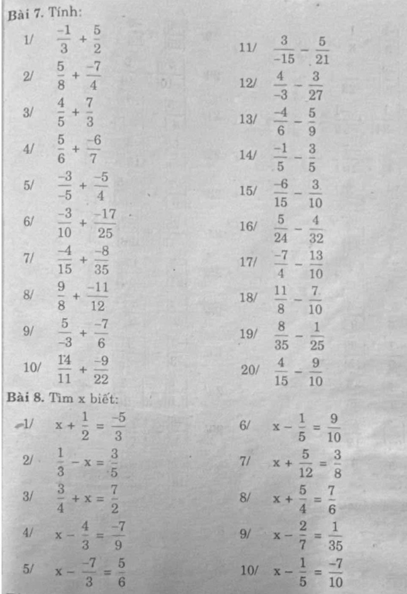 Tính:
1/  (-1)/3 + 5/2 
11/  3/-15 - 5/21 
2/  5/8 + (-7)/4 
12/  4/-3 - 3/27 
3/  4/5 + 7/3 
13/  (-4)/6 - 5/9 
4/  5/6 + (-6)/7  14/  (-1)/5 - 3/5 
5/  (-3)/-5 + (-5)/4 
15/  (-6)/15 - 3/10 
6/  (-3)/10 + (-17)/25   5/24 - 4/32 
16/
7/  (-4)/15 + (-8)/35  17/  (-7)/4 - 13/10 
8/  9/8 + (-11)/12  18/  11/8 - 7/10 
9/  5/-3 + (-7)/6  19/  8/35 - 1/25 
10/  14/11 + (-9)/22  20/  4/15 - 9/10 
Bài 8. Tìm x biết:
~1/ x+ 1/2 = (-5)/3  x- 1/5 = 9/10 
6/
2/  1/3 -x= 3/5  x+ 5/12 = 3/8 
7/
3/  3/4 +x= 7/2  x+ 5/4 = 7/6 
8/
4/ x- 4/3 = (-7)/9  x- 2/7 = 1/35 
9/
5/ x- (-7)/3 = 5/6  10/ x- 1/5 = (-7)/10 