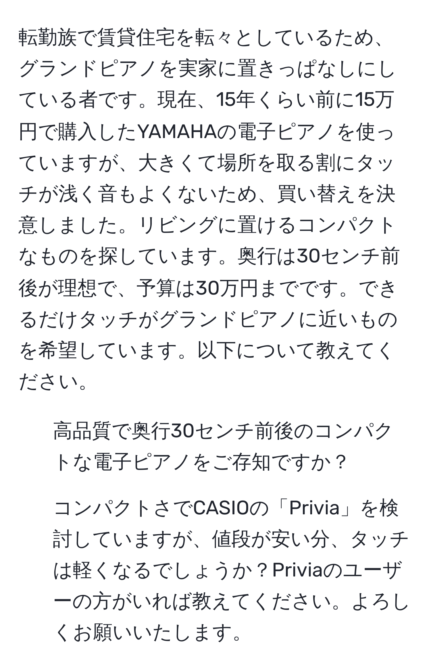 転勤族で賃貸住宅を転々としているため、グランドピアノを実家に置きっぱなしにしている者です。現在、15年くらい前に15万円で購入したYAMAHAの電子ピアノを使っていますが、大きくて場所を取る割にタッチが浅く音もよくないため、買い替えを決意しました。リビングに置けるコンパクトなものを探しています。奥行は30センチ前後が理想で、予算は30万円までです。できるだけタッチがグランドピアノに近いものを希望しています。以下について教えてください。  
1. 高品質で奥行30センチ前後のコンパクトな電子ピアノをご存知ですか？  
2. コンパクトさでCASIOの「Privia」を検討していますが、値段が安い分、タッチは軽くなるでしょうか？Priviaのユーザーの方がいれば教えてください。よろしくお願いいたします。