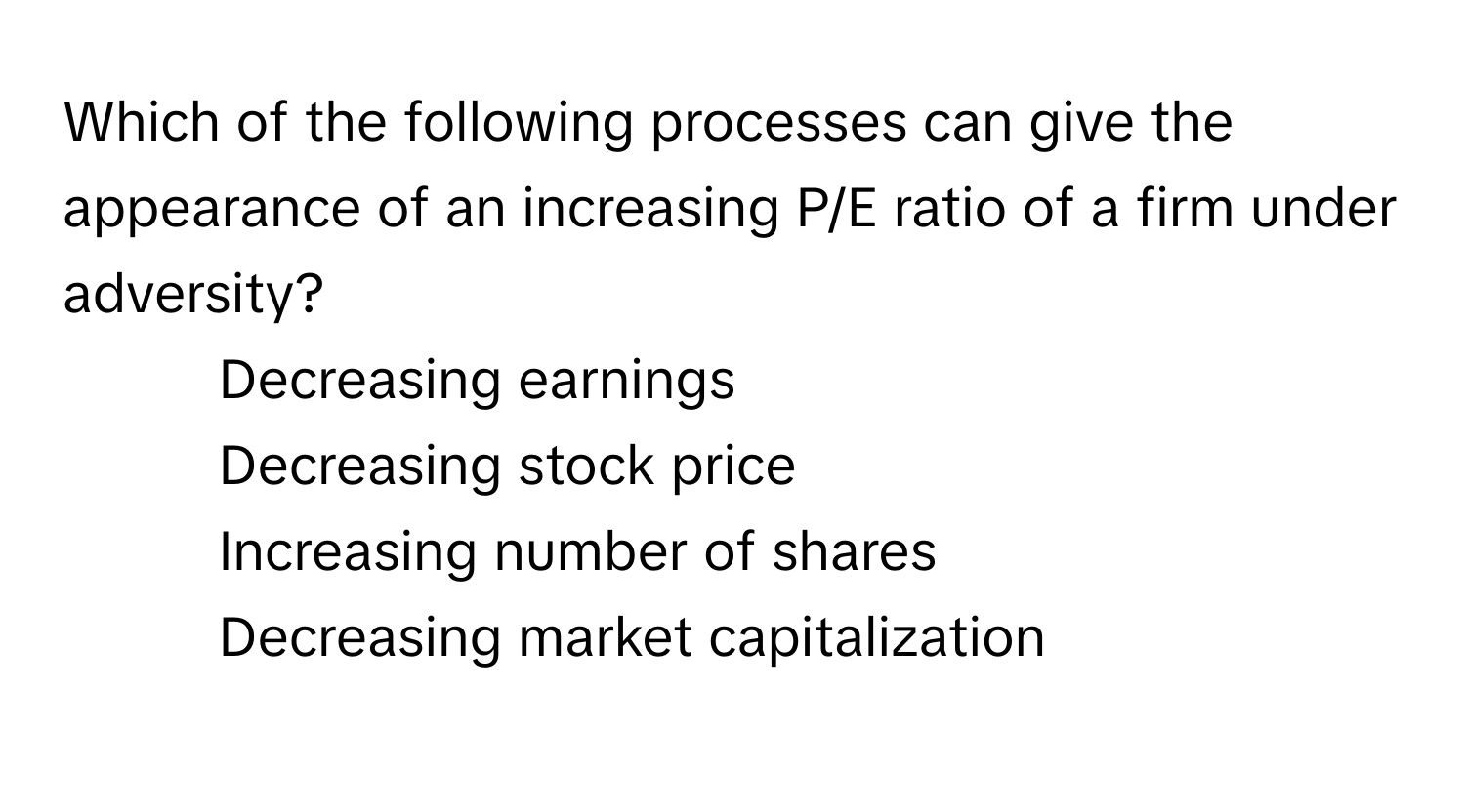 Which of the following processes can give the appearance of an increasing P/E ratio of a firm under adversity?

1) Decreasing earnings 
2) Decreasing stock price 
3) Increasing number of shares 
4) Decreasing market capitalization