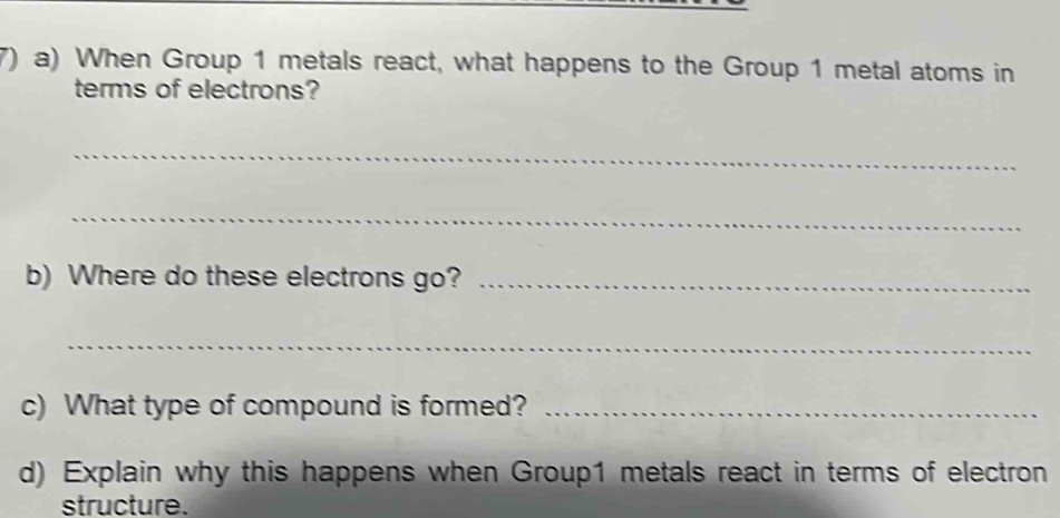 When Group 1 metals react, what happens to the Group 1 metal atoms in 
terms of electrons? 
_ 
_ 
b) Where do these electrons go?_ 
_ 
c) What type of compound is formed?_ 
d) Explain why this happens when Group1 metals react in terms of electron 
structure.