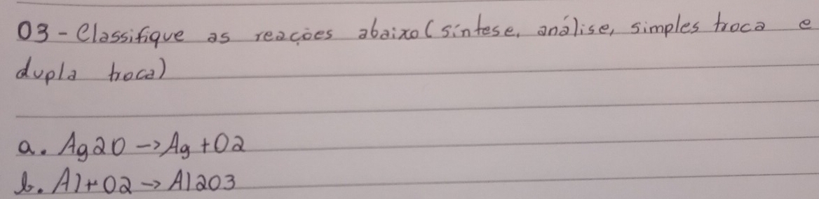 03-Classifique as reacoes abaixo (sintese, analise, simples troca e 
dupla troca) 
a. Ag2Oto Ag+O2
8. A1+O2to A12O3