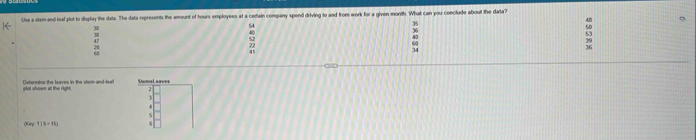 Use a stem-and-leaf plot to display the data. The data represents the amount of hours employees at a certain company spend driving to and from work for a given month. What can you conclude about the data?
48
38
54
50
38
40
36
28
52
60
39
Determine the leaves in the stem-and-leaf
(Kay:1|5=15)