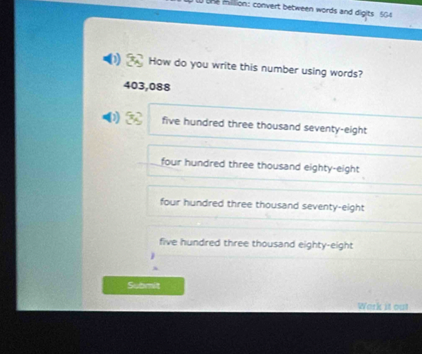 the million: convert between words and digits 5G4
How do you write this number using words?
403,088
five hundred three thousand seventy-eight
four hundred three thousand eighty-eight
four hundred three thousand seventy-eight
five hundred three thousand eighty-eight
Submit
Wark it out