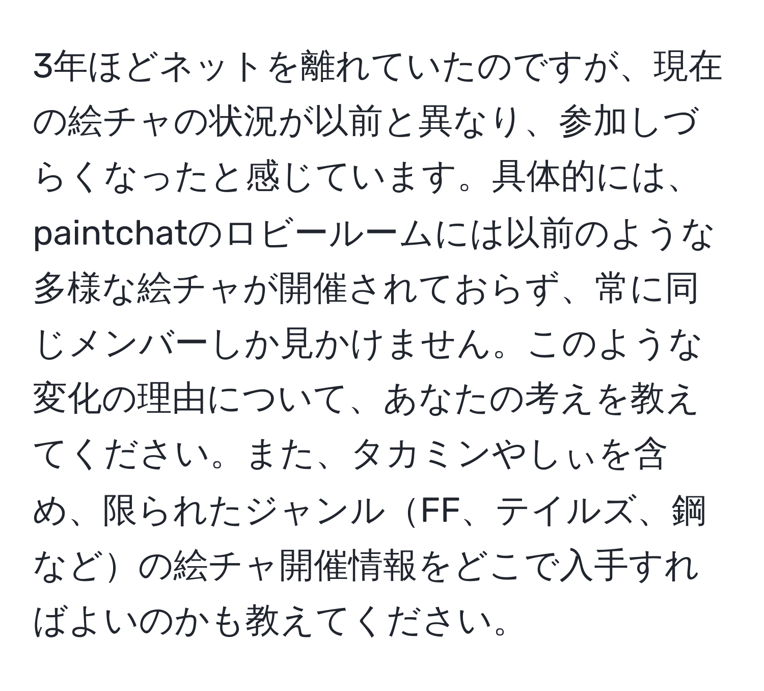 3年ほどネットを離れていたのですが、現在の絵チャの状況が以前と異なり、参加しづらくなったと感じています。具体的には、paintchatのロビールームには以前のような多様な絵チャが開催されておらず、常に同じメンバーしか見かけません。このような変化の理由について、あなたの考えを教えてください。また、タカミンやしぃを含め、限られたジャンルFF、テイルズ、鋼などの絵チャ開催情報をどこで入手すればよいのかも教えてください。