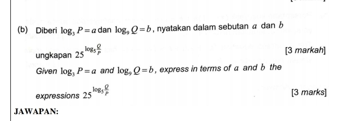 Diberi log _3P=a dan log _9Q=b , nyatakan dalam sebutan a dan b
ungkapan 25^(log _5) Q/P 
[3 markah] 
Given log _3P=a and log _9Q=b , express in terms of a and b the 
expressions 25^(log _5) Q/P  [3 marks] 
JAWAPAN: