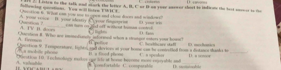 C. cisterns D. caverns
arl 2: Listen to the talk and mark the letter A, B, C or D on your answer sheet to indicate the best answer to the
following questions. You will listen TWICE.
Question 6. What can you use to open and close doors and windows?
A. your voice B. your identiy C your fingerprint D. your iris
Question 7. _can turn on and off without human control.
A. TV B. doors D. fans
、 lights
Question 8. Who are immediately informed when a stranger enters your house?
A. firemen C. healthcare staff D. mechanics
B. police
Question 9. Temperature, lights, and devices at your home can be controlled from a distance thanks to _.
A a mobile phone B. a fixed phone C. a speaker D. a sensor
Question 10. Technology makes our life at home become more enjoyable and .
A. valuable B. comfortable C. comparable D. sustainable