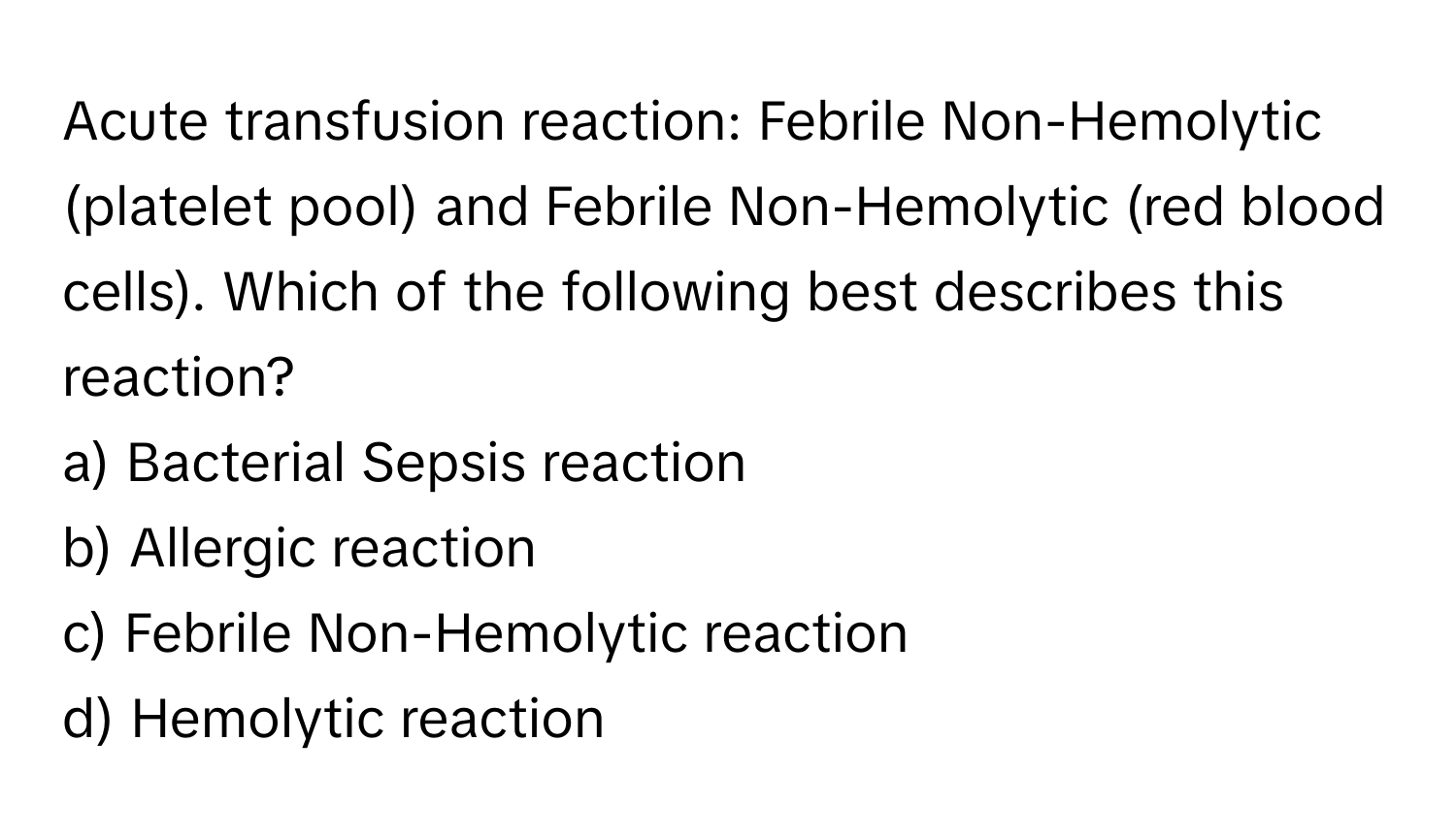 Acute transfusion reaction: Febrile Non-Hemolytic (platelet pool) and Febrile Non-Hemolytic (red blood cells).  Which of the following best describes this reaction?
a) Bacterial Sepsis reaction
b) Allergic reaction
c) Febrile Non-Hemolytic reaction
d) Hemolytic reaction