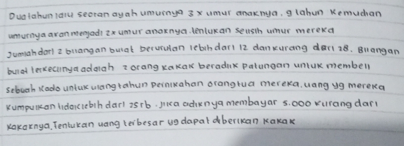 Duatahunidow secran ayah uuinya 3x umur anaknya, g lahun Kemudan 
umurnya axanmengadi ix umur anaknya. lenlukan seusth umur merekd 
Jumahdar) 2 buangan bulat Decurulan lebihdar1 12 danxurang dar1 28. Biangan 
buldd terkecnyaadaah z orang kakak beradik patungan uniUk membell 
sebuch Kodo untak ulang rahun peinikahan orangrua mereka. uang yg mereka 
kumpulean tidoklebih darl 2srb. Jiia adiknya membayar s. 000 xurang darl 
Kakaxnya. Tentukan uang keibesar ug dapal berlkan Kakak