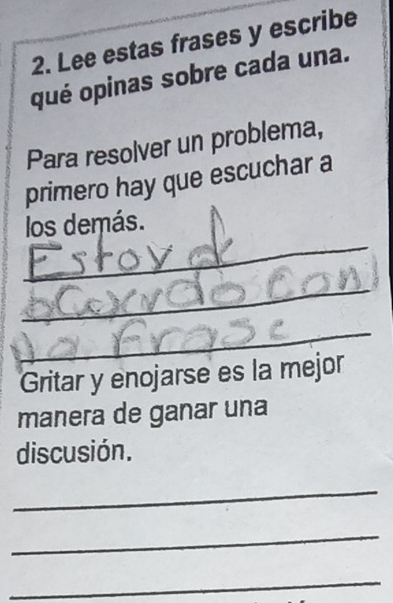 Lee estas frases y escribe 
qué opinas sobre cada una. 
Para resolver un problema, 
primero hay que escuchar a 
_ 
los demás. 
_ 
_ 
Gritar y enojarse es la mejor 
manera de ganar una 
discusión. 
_ 
_ 
_