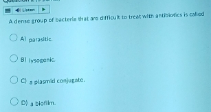 Liscen
A dense group of bacteria that are difficult to treat with antibiotics is called
Al parasitic.
B) lysogenic.
C) a plasmid conjugate.
D) a biofilm.