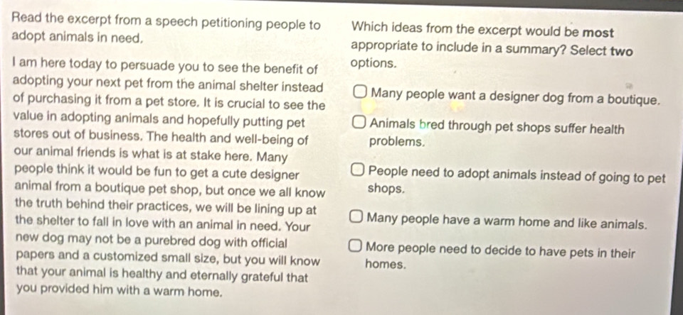 Read the excerpt from a speech petitioning people to Which ideas from the excerpt would be most
adopt animals in need. appropriate to include in a summary? Select two
I am here today to persuade you to see the benefit of options.
adopting your next pet from the animal shelter instead Many people want a designer dog from a boutique.
of purchasing it from a pet store. It is crucial to see the
value in adopting animals and hopefully putting pet Animals bred through pet shops suffer health
stores out of business. The health and well-being of problems.
our animal friends is what is at stake here. Many
people think it would be fun to get a cute designer People need to adopt animals instead of going to pet
animal from a boutique pet shop, but once we all know shops.
the truth behind their practices, we will be lining up at Many people have a warm home and like animals.
the shelter to fall in love with an animal in need. Your
new dog may not be a purebred dog with official More people need to decide to have pets in their
papers and a customized small size, but you will know homes.
that your animal is healthy and eternally grateful that
you provided him with a warm home.