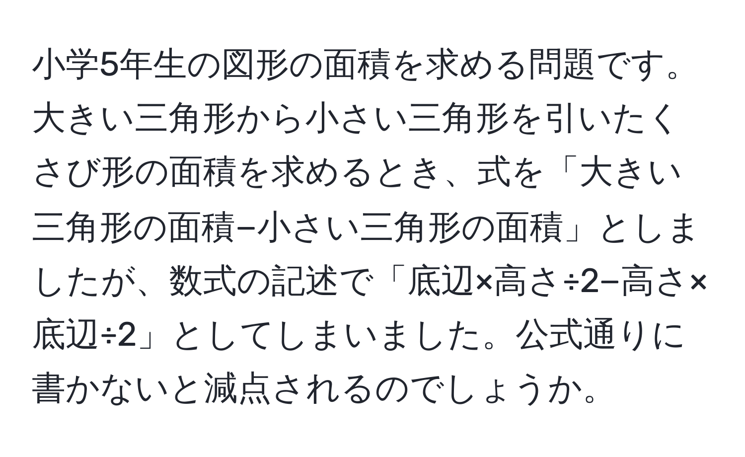 小学5年生の図形の面積を求める問題です。大きい三角形から小さい三角形を引いたくさび形の面積を求めるとき、式を「大きい三角形の面積−小さい三角形の面積」としましたが、数式の記述で「底辺×高さ÷2−高さ×底辺÷2」としてしまいました。公式通りに書かないと減点されるのでしょうか。