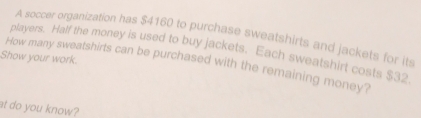 A soccer organization has $4160 to purchase sweatshirts and jackets for its 
players. Half the money is used to buy jackets. Each sweatshirt costs $32
Show your work. How many sweatshirts can be purchased with the remaining money? 
at do you know?