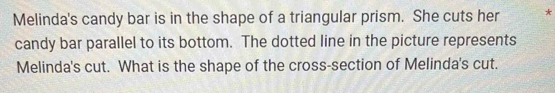 Melinda's candy bar is in the shape of a triangular prism. She cuts her * 
candy bar parallel to its bottom. The dotted line in the picture represents 
Melinda's cut. What is the shape of the cross-section of Melinda's cut.