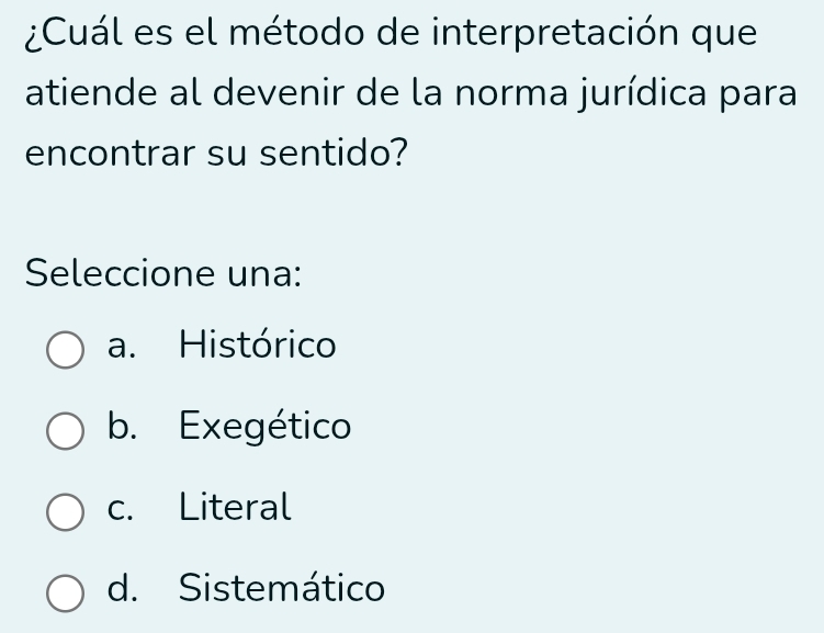 ¿Cuál es el método de interpretación que
atiende al devenir de la norma jurídica para
encontrar su sentido?
Seleccione una:
a. Histórico
b. Exegético
c. Literal
d. Sistemático