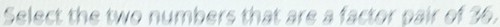 Select the two numbers that are a factor pair of 36.