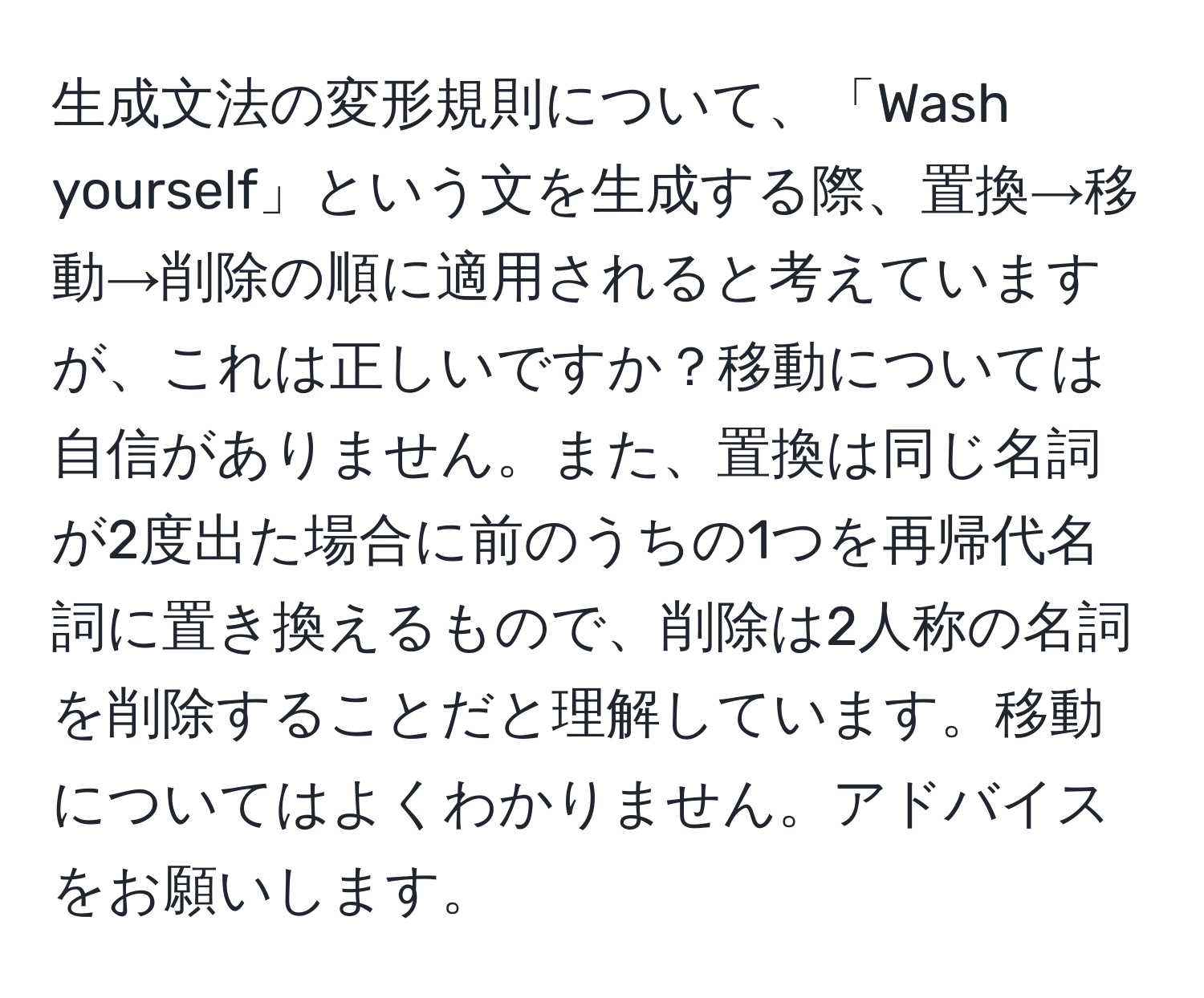 生成文法の変形規則について、「Wash yourself」という文を生成する際、置換→移動→削除の順に適用されると考えていますが、これは正しいですか？移動については自信がありません。また、置換は同じ名詞が2度出た場合に前のうちの1つを再帰代名詞に置き換えるもので、削除は2人称の名詞を削除することだと理解しています。移動についてはよくわかりません。アドバイスをお願いします。