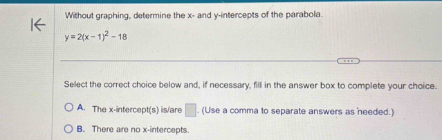 Without graphing, determine the x - and y-intercepts of the parabola.
y=2(x-1)^2-18
Select the correct choice below and, if necessary, fill in the answer box to complete your choice.
A. The x-intercept(s) is/are □. (Use a comma to separate answers as needed.)
B. There are no x-intercepts.