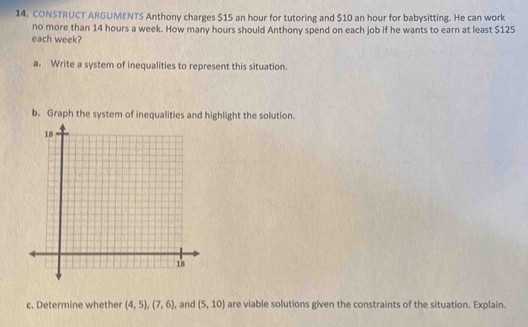 CONSTRUCT ARGUMENTS Anthony charges $15 an hour for tutoring and $10 an hour for babysitting. He can work 
no more than 14 hours a week. How many hours should Anthony spend on each job if he wants to earn at least $125
each week? 
a. Write a system of inequalities to represent this situation. 
b. Graph the system of inequalities and highlight the solution. 
c. Determine whether (4,5), (7,6) , and (5,10) are viable solutions given the constraints of the situation. Explain.