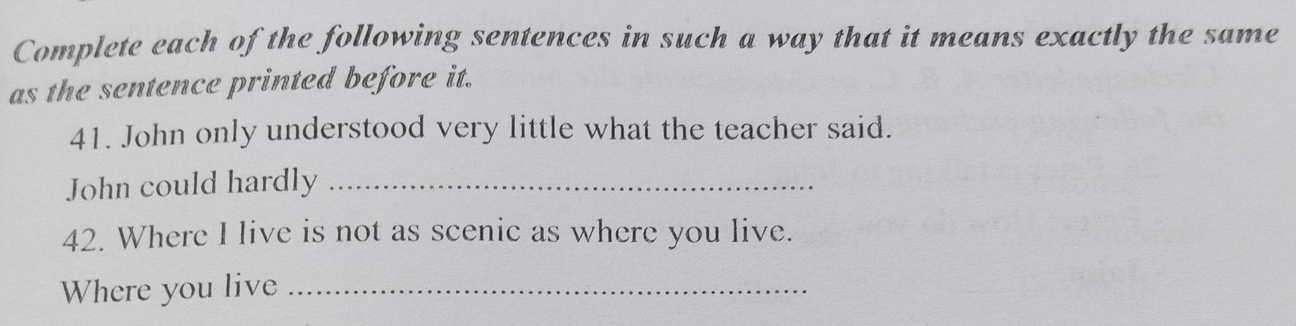 Complete each of the following sentences in such a way that it means exactly the same 
as the sentence printed before it. 
41. John only understood very little what the teacher said. 
John could hardly_ 
42. Where I live is not as scenic as where you live. 
Where you live_