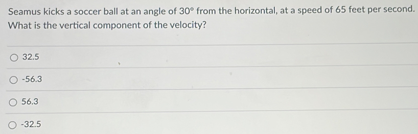 Seamus kicks a soccer ball at an angle of 30° from the horizontal, at a speed of 65 feet per second.
What is the vertical component of the velocity?
32.5
-56.3
56.3
-32.5