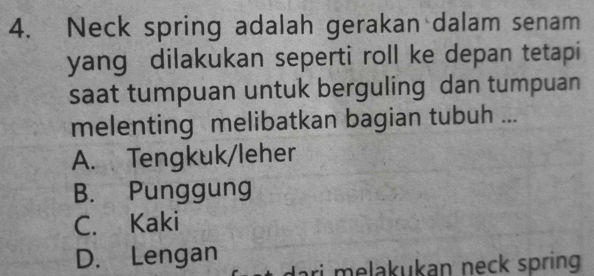 Neck spring adalah gerakan dalam senam
yang dilakukan seperti roll ke depan tetapi
saat tumpuan untuk berguling dan tumpuan
melenting melibatkan bagian tubuh ...
A. Tengkuk/leher
B. Punggung
C. Kaki
D. Lengan
dari melakukan neck spring